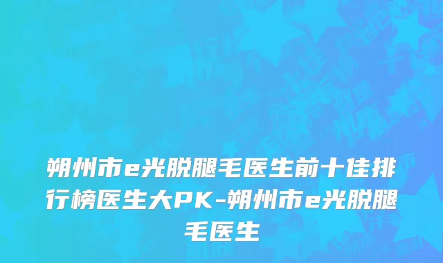 朔州市e光脱腿毛医生前十佳排行榜医生大PK-朔州市e光脱腿毛医生