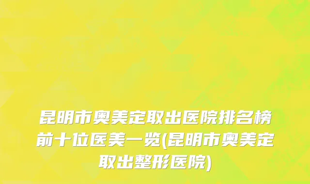 昆明市奥美定取出医院排名榜前十位医美一览(昆明市奥美定取出整形医院)