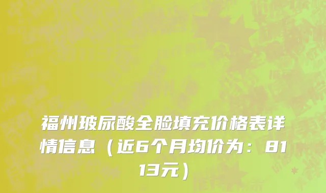福州玻尿酸全脸填充价格表详情信息（近6个月均价为：8113元）