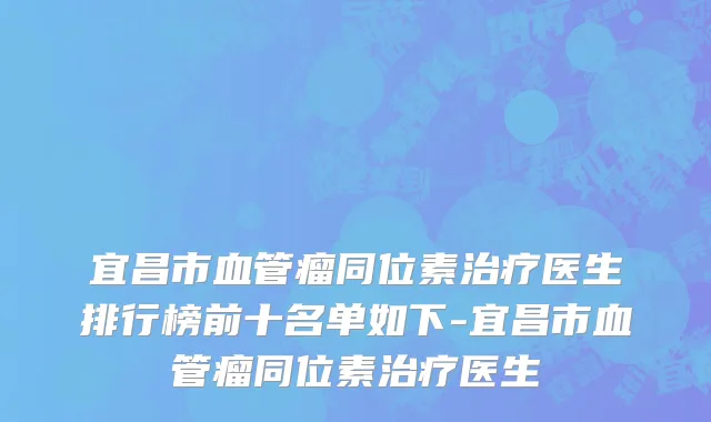 宜昌市血管瘤同位素治疗医生排行榜前十名单如下-宜昌市血管瘤同位素治疗医生