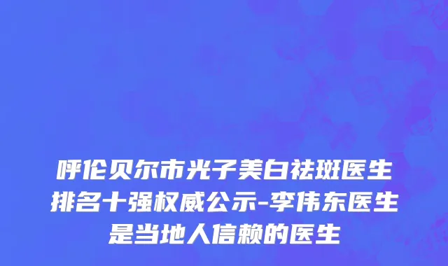 呼伦贝尔市光子美白祛斑医生排名十强权威公示-李伟东医生是当地人信赖的医生