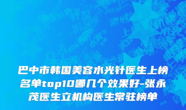巴中市韩国美容水光针医生上榜名单top10哪几个效果好-张永茂医生立机构医生常驻榜单