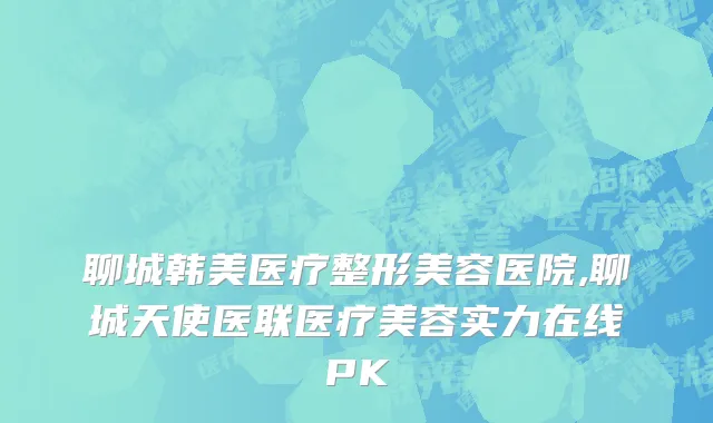聊城韩美医疗整形美容医院,聊城天使医联医疗美容实力在线PK