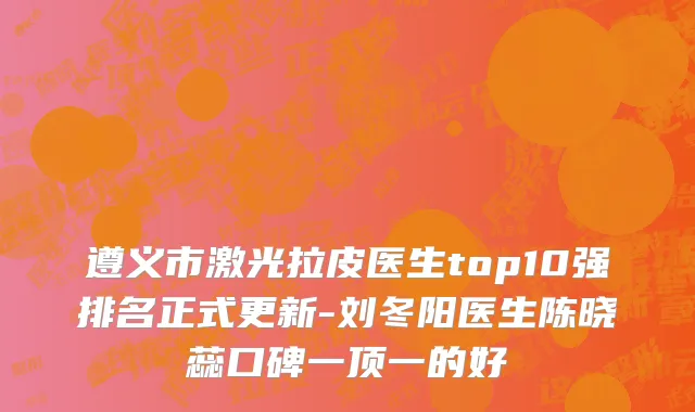 遵义市激光拉皮医生top10强排名正式更新-刘冬阳医生陈晓蕊口碑一顶一的好