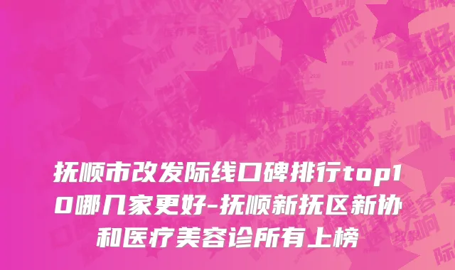 抚顺市改发际线口碑排行top10哪几家更好-抚顺新抚区新协和医疗美容诊所有上榜