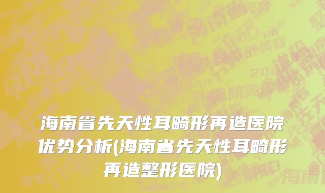 海南省先天性耳畸形再造医院优势分析(海南省先天性耳畸形再造整形医院)