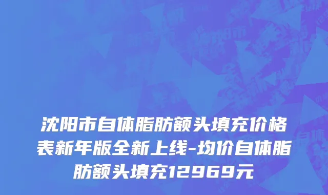 沈阳市自体脂肪额头填充价格表新年版全新上线-均价自体脂肪额头填充12969元