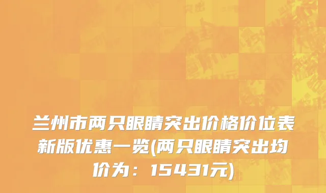兰州市两只眼睛突出价格价位表新版优惠一览(两只眼睛突出均价为：15431元)