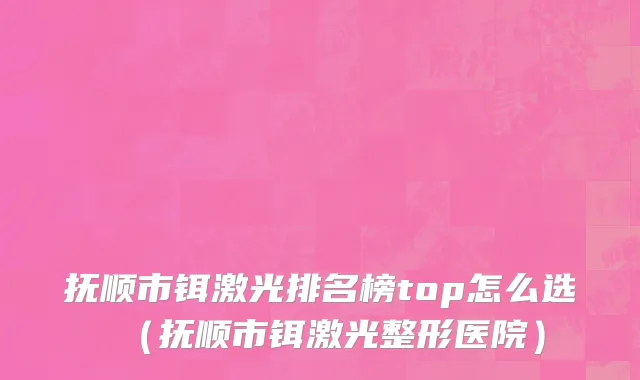 抚顺市铒激光排名榜top怎么选（抚顺市铒激光整形医院）