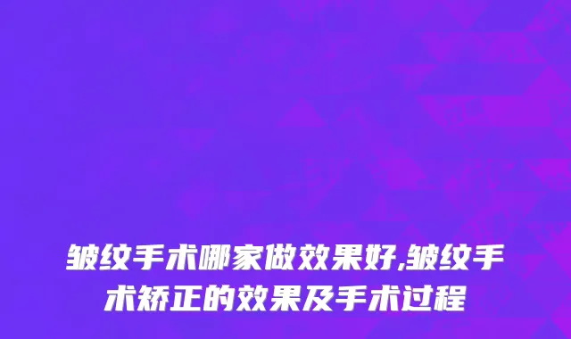 皱纹手术哪家做效果好,皱纹手术矫正的效果及手术过程
