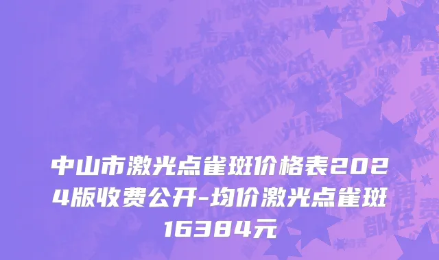 中山市激光点雀斑价格表2024版收费公开-均价激光点雀斑16384元