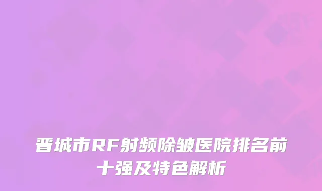 晋城市RF射频除皱医院排名前十强及特色解析