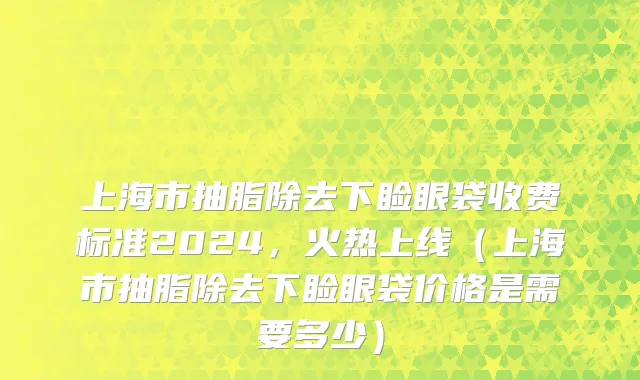 上海市抽脂除去下睑眼袋收费标准2024，火热上线（上海市抽脂除去下睑眼袋价格是需要多少）