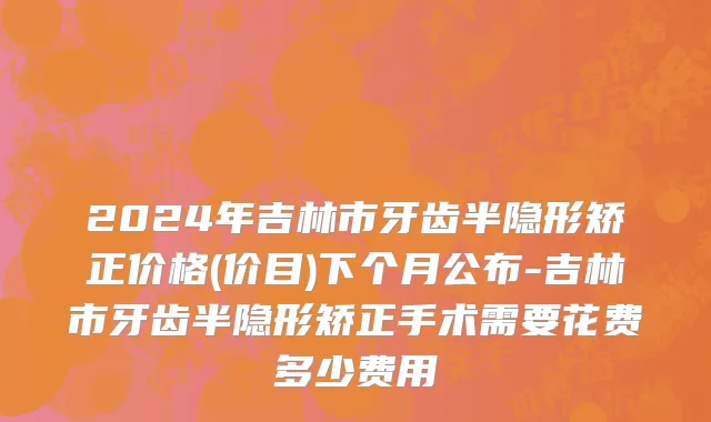2024年吉林市牙齿半隐形矫正价格(价目)下个月公布-吉林市牙齿半隐形矫正手术需要花费多少费用