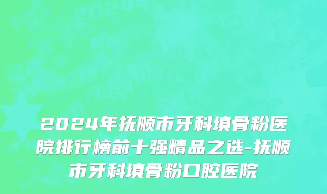 2024年抚顺市牙科填骨粉医院排行榜前十强精品之选-抚顺市牙科填骨粉口腔医院