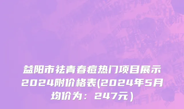 益阳市祛青春痘热门项目展示2024附价格表(2024年5月均价为：247元）