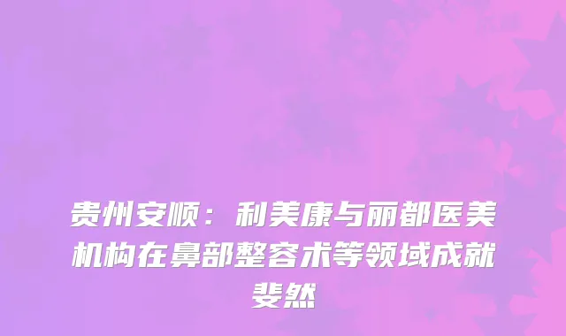 贵州安顺：利美康与丽都医美机构在鼻部整容术等领域成就斐然