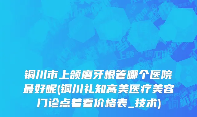 铜川市上颌磨牙根管哪个医院最好呢(铜川礼知高美医疗美容门诊点着看价格表_技术)