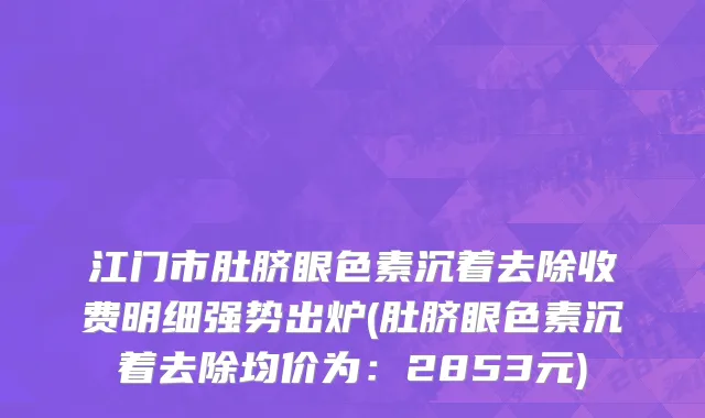 江门市肚脐眼色素沉着去除收费明细强势出炉(肚脐眼色素沉着去除均价为：2853元)