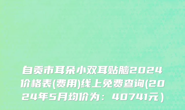 自贡市耳朵小双耳贴脑2024价格表(费用)线上免费查询(2024年5月均价为：40741元）