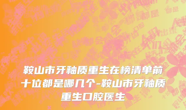 鞍山市牙釉质重生在榜清单前十位都是哪几个-鞍山市牙釉质重生口腔医生