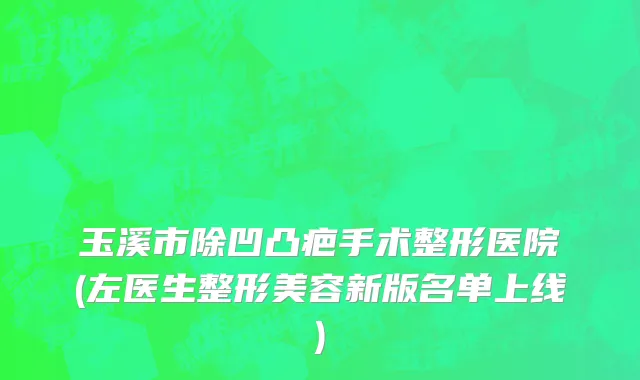 玉溪市除凹凸疤手术整形医院(左医生整形美容新版名单上线)