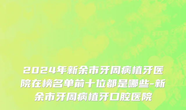 2024年新余市牙周病植牙医院在榜名单前十位都是哪些-新余市牙周病植牙口腔医院