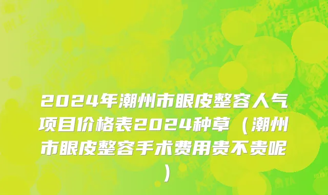 2024年潮州市眼皮整容人气项目价格表2024种草（潮州市眼皮整容手术费用贵不贵呢）