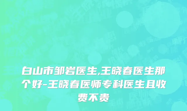 白山市邹岩医生,王晓春医生那个好-王晓春医师专科医生且收费不贵