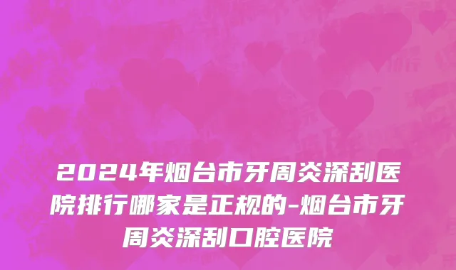 2024年烟台市牙周炎深刮医院排行哪家是正规的-烟台市牙周炎深刮口腔医院