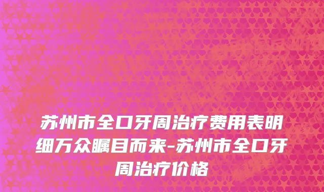 苏州市全口牙周治疗费用表明细万众瞩目而来-苏州市全口牙周治疗价格