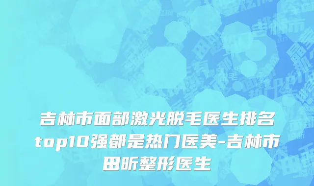 吉林市面部激光脱毛医生排名top10强都是热门医美-吉林市田昕整形医生