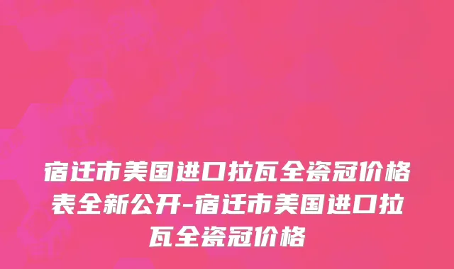 宿迁市美国进口拉瓦全瓷冠价格表全新公开-宿迁市美国进口拉瓦全瓷冠价格