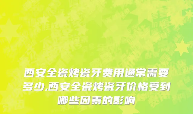 西安全瓷烤瓷牙费用通常需要多少,西安全瓷烤瓷牙价格受到哪些因素的影响