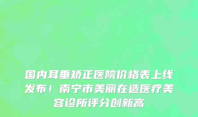 国内耳垂矫正医院价格表上线发布!南宁市美丽在造医疗美容诊所评分创新高