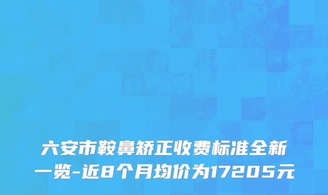 六安市鞍鼻矫正收费标准全新一览-近8个月均价为17205元