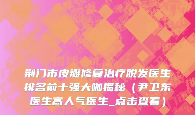 荆门市皮瓣修复治疗脱发医生排名前十强大咖揭秘（尹卫东医生高人气医生_点击查看）