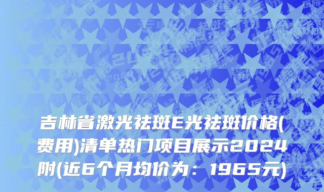 吉林省激光祛斑E光祛斑价格(费用)清单热门项目展示2024附(近6个月均价为：1965元)