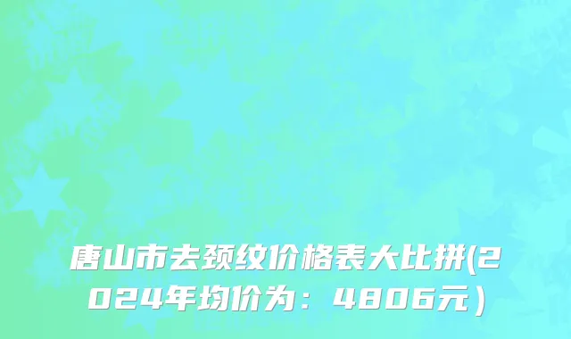 唐山市去颈纹价格表大比拼(2024年均价为：4806元）