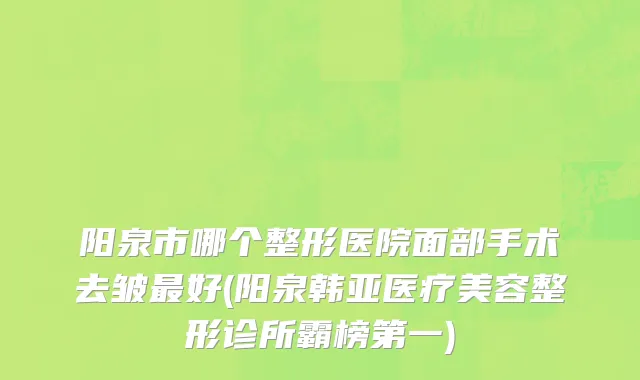 阳泉市哪个整形医院面部手术去皱最好(阳泉韩亚医疗美容整形诊所霸榜第一)