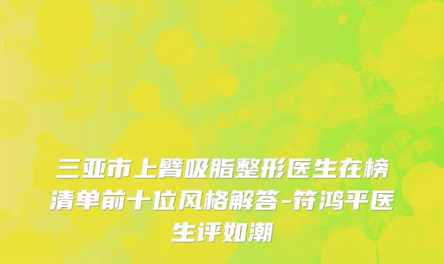 三亚市上臂吸脂整形医生在榜清单前十位风格解答-符鸿平医生评如潮