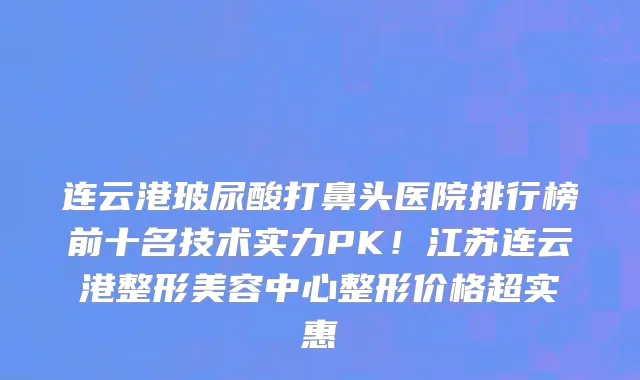 连云港玻尿酸打鼻头医院排行榜前十名技术实力PK！江苏连云港整形美容中心整形价格超实惠