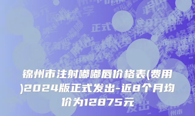 锦州市注射嘟嘟唇价格表(费用)2024版正式发出-近8个月均价为12875元
