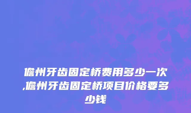 儋州牙齿固定桥费用多少一次,儋州牙齿固定桥项目价格要多少钱
