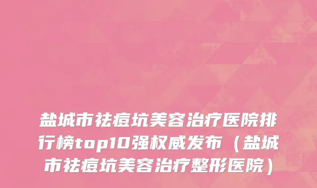 盐城市祛痘坑美容治疗医院排行榜top10强权威发布（盐城市祛痘坑美容治疗整形医院）
