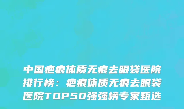 中国疤痕体质无痕去眼袋医院排行榜：疤痕体质无痕去眼袋医院TOP50强强榜专家甄选
