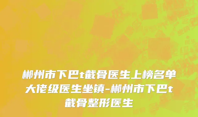 郴州市下巴t截骨医生上榜名单大佬级医生坐镇-郴州市下巴t截骨整形医生