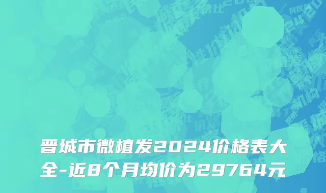 晋城市微植发2024价格表大全-近8个月均价为29764元