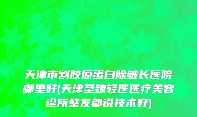 天津市割胶原蛋白除皱长医院哪里好(天津至臻轻医医疗美容诊所整友都说技术好)