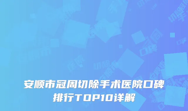 安顺市冠周切除手术医院口碑排行TOP10详解